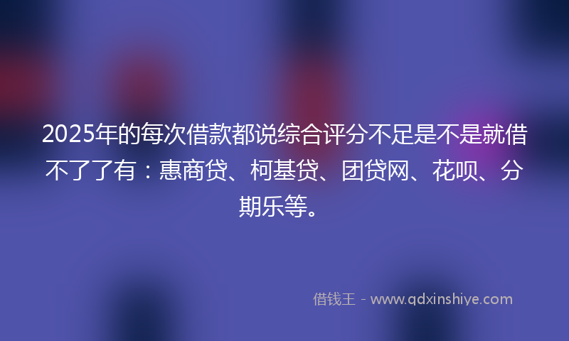 2025年的每次借款都说综合评分不足是不是就借不了了有：惠商贷、柯基贷、团贷网、花呗、分期乐等。
