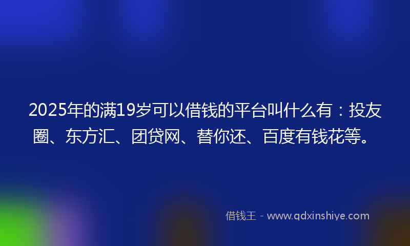 2025年的满19岁可以借钱的平台叫什么有：投友圈、东方汇、团贷网、替你还、百度有钱花等。