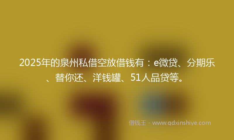 2025年的泉州私借空放借钱有：e微贷、分期乐、替你还、洋钱罐、51人品贷等。