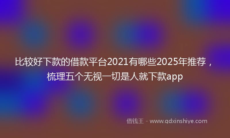 比较好下款的借款平台2021有哪些2025年推荐，梳理五个无视一切是人就下款app