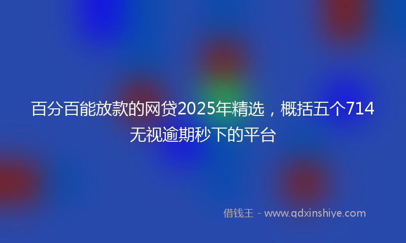 百分百能放款的网贷2025年精选，概括五个714无视逾期秒下的平台