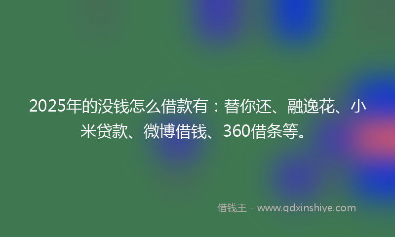 2025年的没钱怎么借款有：替你还、融逸花、小米贷款、微博借钱、360借条等。