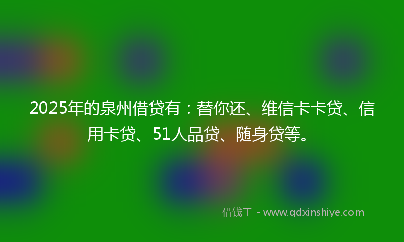 2025年的泉州借贷有:替你还、维信卡卡贷、信用卡贷、51人品贷、随身贷等。