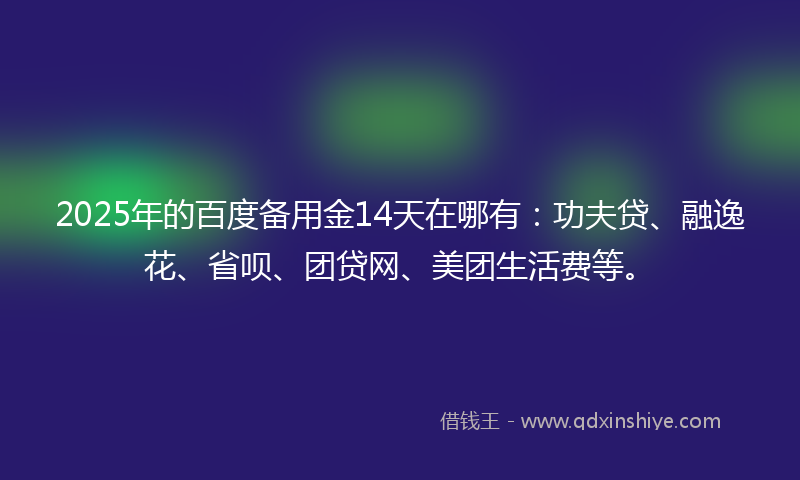 2025年的百度备用金14天在哪有：功夫贷、融逸花、省呗、团贷网、美团生活费等。