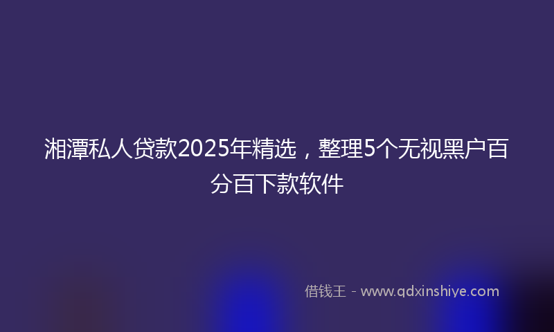 湘潭私人贷款2025年精选，整理5个无视黑户百分百下款软件