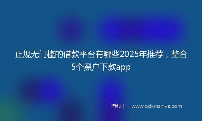 正规无门槛的借款平台有哪些2025年推荐，整合5个黑户下款app