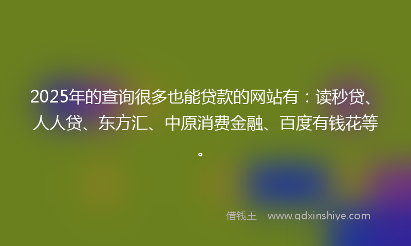 2025年的查询很多也能贷款的网站有：读秒贷、人人贷、东方汇、中原消费金融、百度有钱花等。