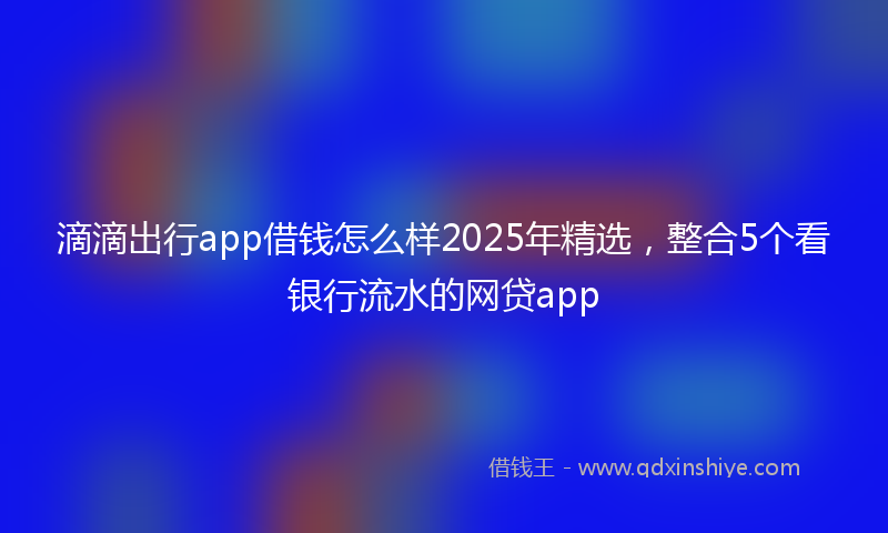 滴滴出行app借钱怎么样2025年精选，整合5个看银行流水的网贷app