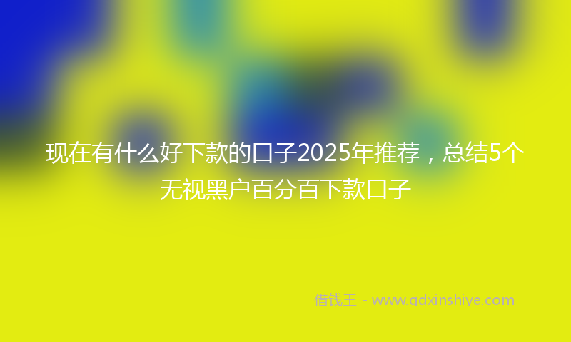 现在有什么好下款的口子2025年推荐，总结5个无视黑户百分百下款口子