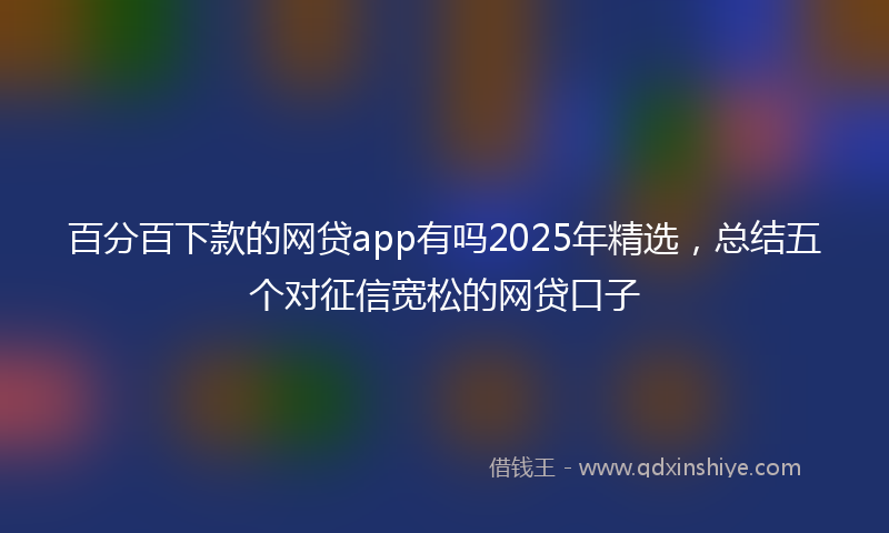 百分百下款的网贷app有吗2025年精选，总结五个对征信宽松的网贷口子