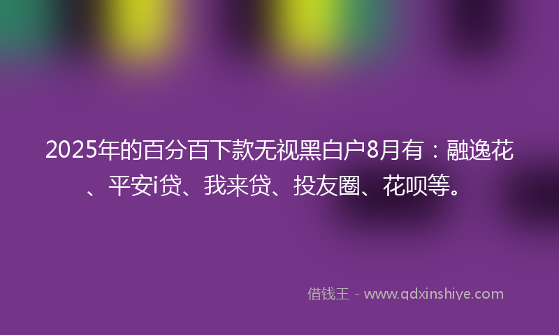 2025年的百分百下款无视黑白户8月有：融逸花、平安i贷、我来贷、投友圈、花呗等。