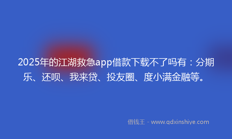 2025年的江湖救急app借款下载不了吗有：分期乐、还呗、我来贷、投友圈、度小满金融等。