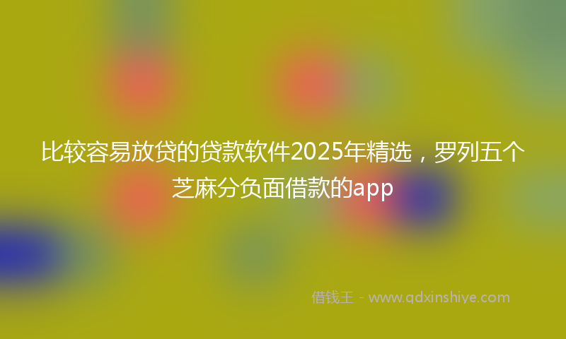 比较容易放贷的贷款软件2025年精选，罗列五个芝麻分负面借款的app