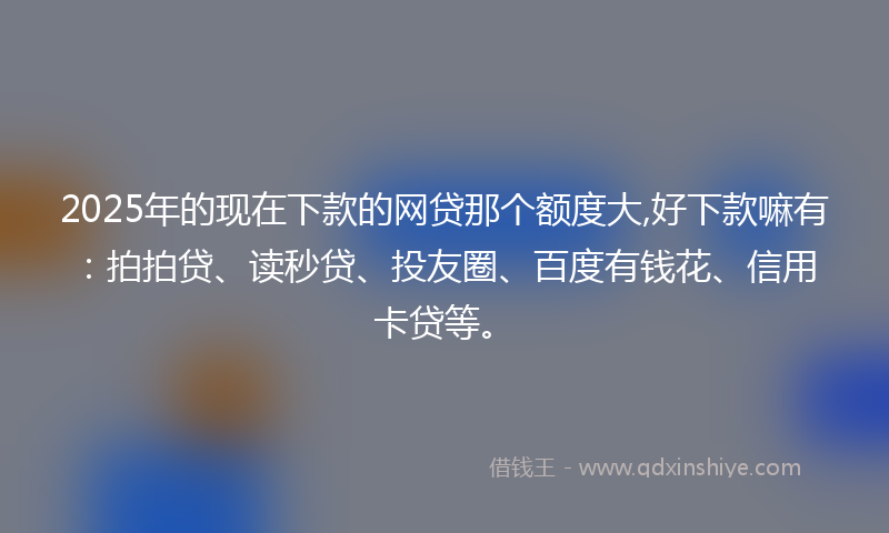 2025年的现在下款的网贷那个额度大,好下款嘛有：拍拍贷、读秒贷、投友圈、百度有钱花、信用卡贷等。
