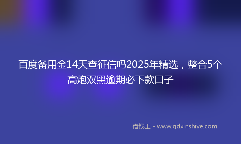 百度备用金14天查征信吗2025年精选，整合5个高炮双黑逾期必下款口子