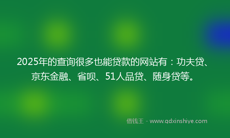 2025年的查询很多也能贷款的网站有：功夫贷、京东金融、省呗、51人品贷、随身贷等。