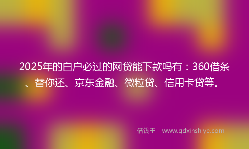 2025年的白户必过的网贷能下款吗有：360借条、替你还、京东金融、微粒贷、信用卡贷等。