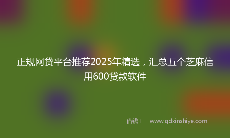 正规网贷平台推荐2025年精选，汇总五个芝麻信用600贷款软件