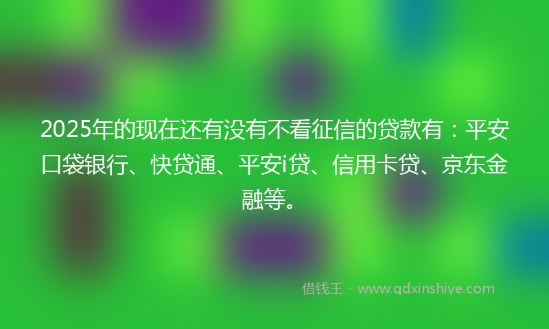 2025年的现在还有没有不看征信的贷款有：平安口袋银行、快贷通、平安i贷、信用卡贷、京东金融等。