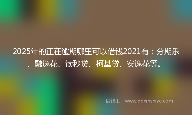 2025年的正在逾期哪里可以借钱2021有：分期乐、融逸花、读秒贷、柯基贷、安逸花等。