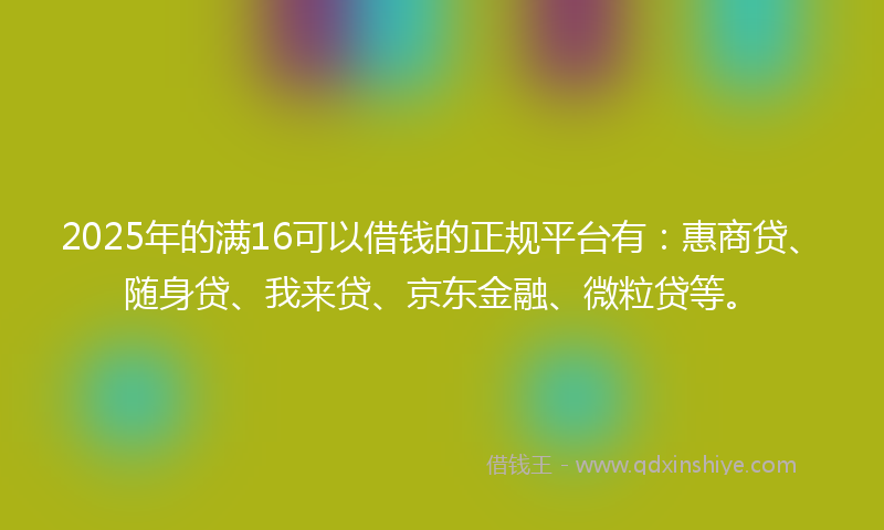 2025年的满16可以借钱的正规平台有：惠商贷、随身贷、我来贷、京东金融、微粒贷等。