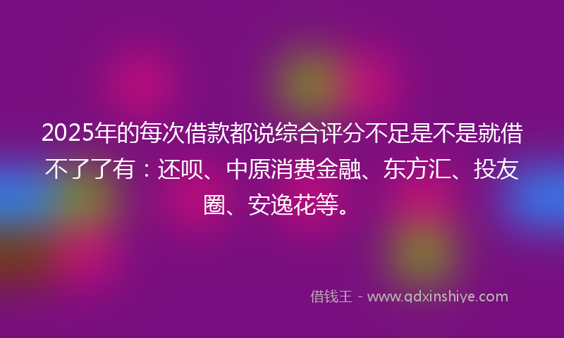 2025年的每次借款都说综合评分不足是不是就借不了了有：还呗、中原消费金融、东方汇、投友圈、安逸花等。