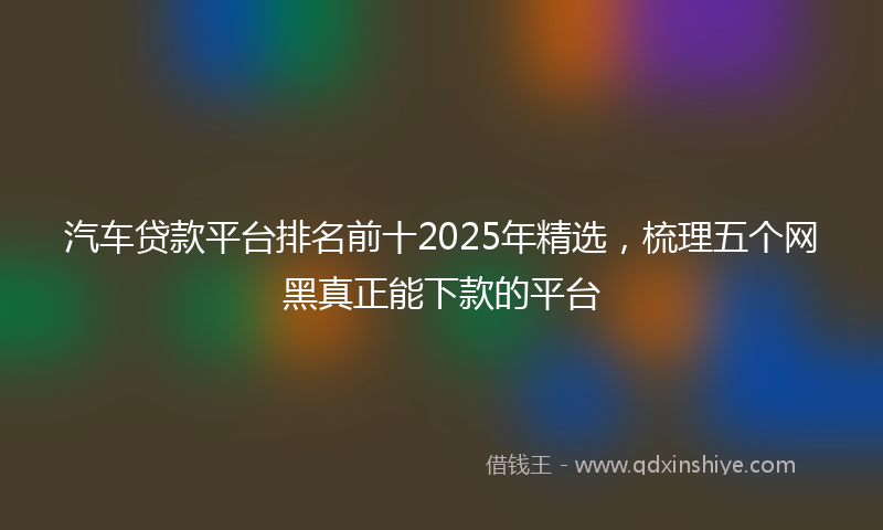 汽车贷款平台排名前十2025年精选，梳理五个网黑真正能下款的平台