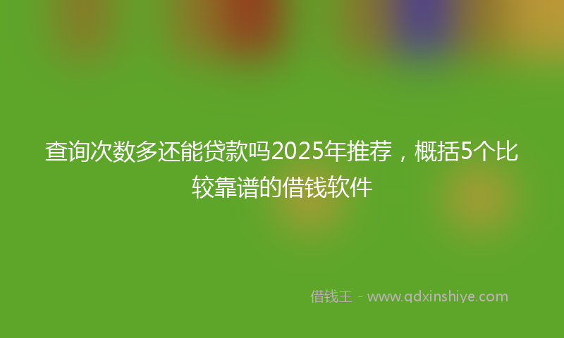 查询次数多还能贷款吗2025年推荐,概括5个比较靠谱的借钱软件