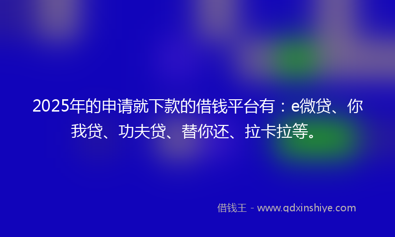 2025年的申请就下款的借钱平台有：e微贷、你我贷、功夫贷、替你还、拉卡拉等。