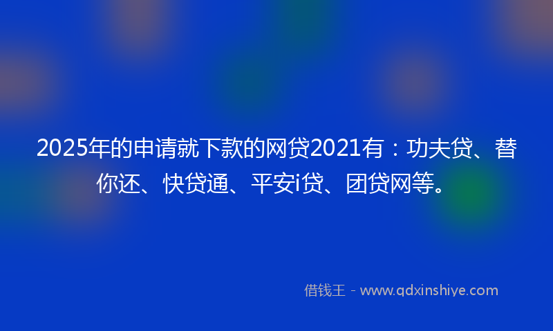 2025年的申请就下款的网贷2021有：功夫贷、替你还、快贷通、平安i贷、团贷网等。