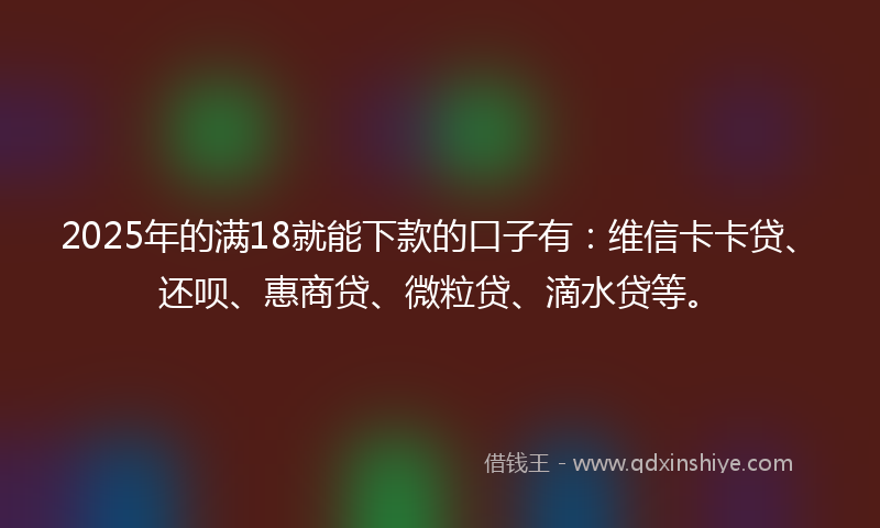 2025年的满18就能下款的口子有：维信卡卡贷、还呗、惠商贷、微粒贷、滴水贷等。