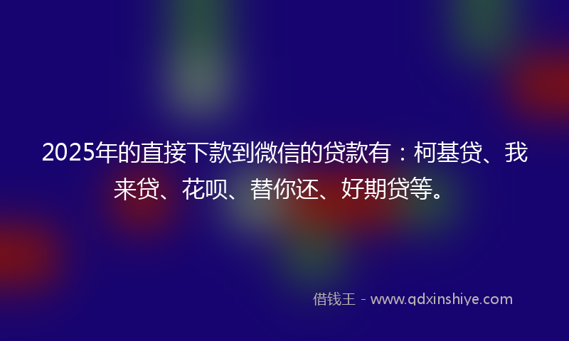 2025年的直接下款到微信的贷款有：柯基贷、我来贷、花呗、替你还、好期贷等。