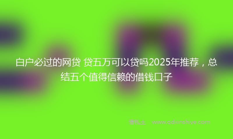 白户必过的网贷 贷五万可以贷吗2025年推荐，总结五个值得信赖的借钱口子