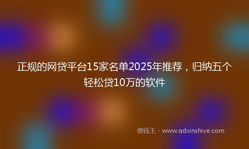 正规的网贷平台15家名单2025年推荐，归纳五个轻松贷10万的软件