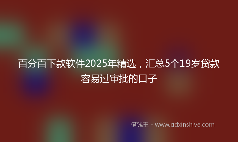百分百下款软件2025年精选，汇总5个19岁贷款容易过审批的口子