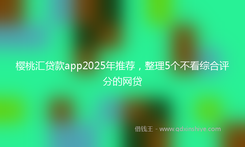 樱桃汇贷款app2025年推荐，整理5个不看综合评分的网贷