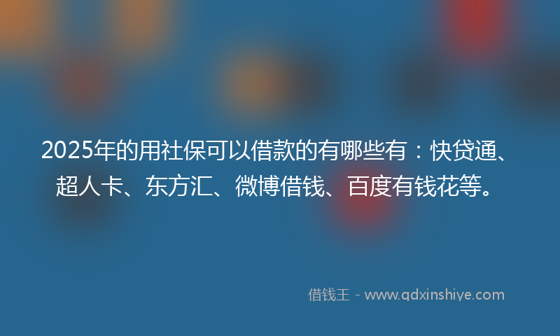 2025年的用社保可以借款的有哪些有：快贷通、超人卡、东方汇、微博借钱、百度有钱花等。