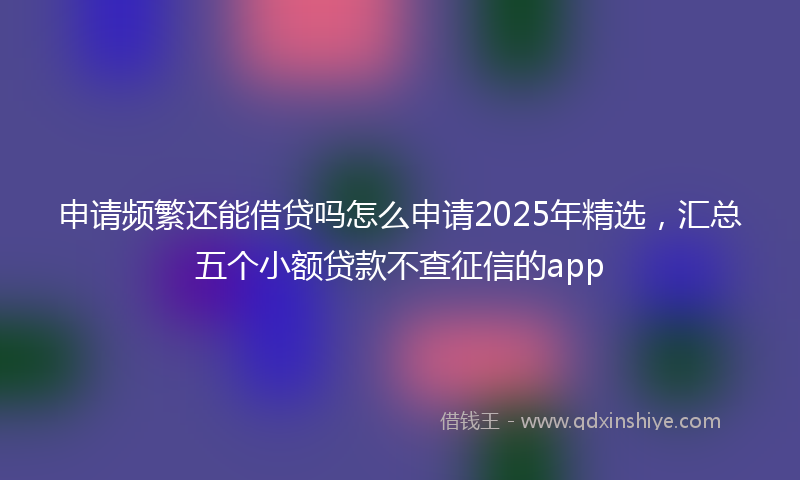 申请频繁还能借贷吗怎么申请2025年精选，汇总五个小额贷款不查征信的app