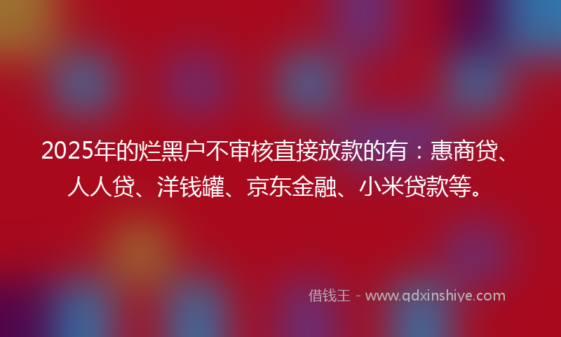 2025年的烂黑户不审核直接放款的有：惠商贷、人人贷、洋钱罐、京东金融、小米贷款等。