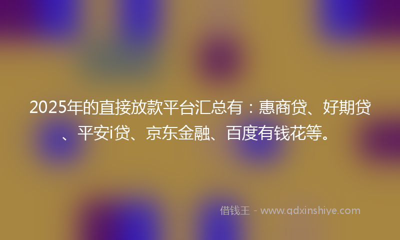 2025年的直接放款平台汇总有：惠商贷、好期贷、平安i贷、京东金融、百度有钱花等。