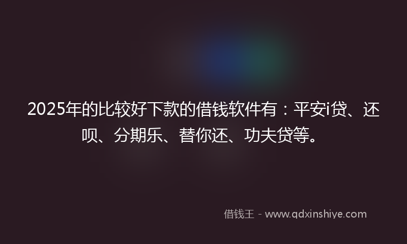 2025年的比较好下款的借钱软件有：平安i贷、还呗、分期乐、替你还、功夫贷等。