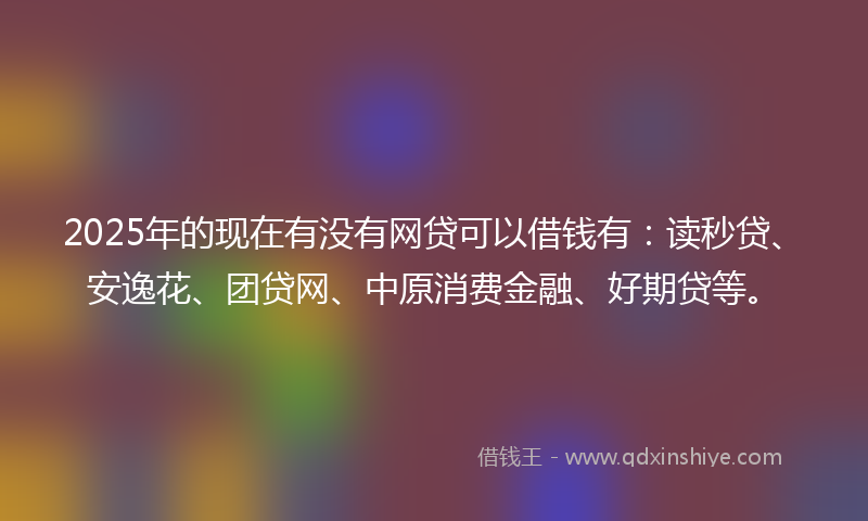 2025年的现在有没有网贷可以借钱有：读秒贷、安逸花、团贷网、中原消费金融、好期贷等。