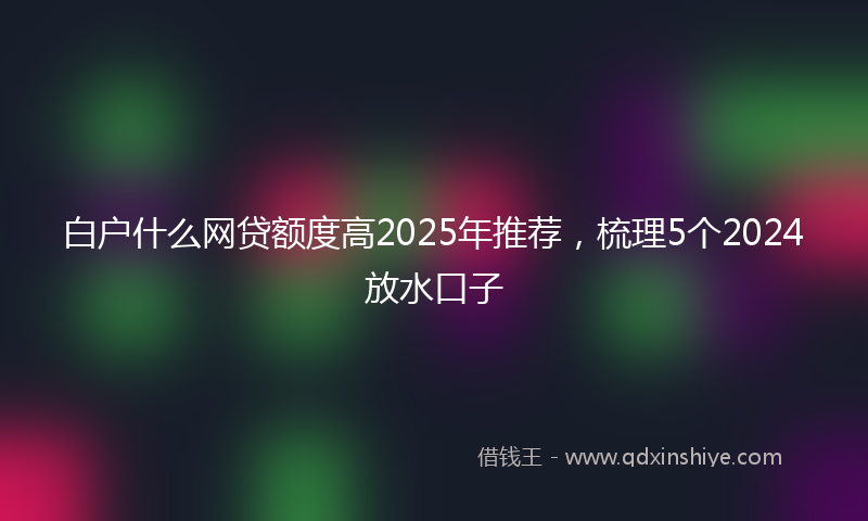 白户什么网贷额度高2025年推荐，梳理5个2024放水口子
