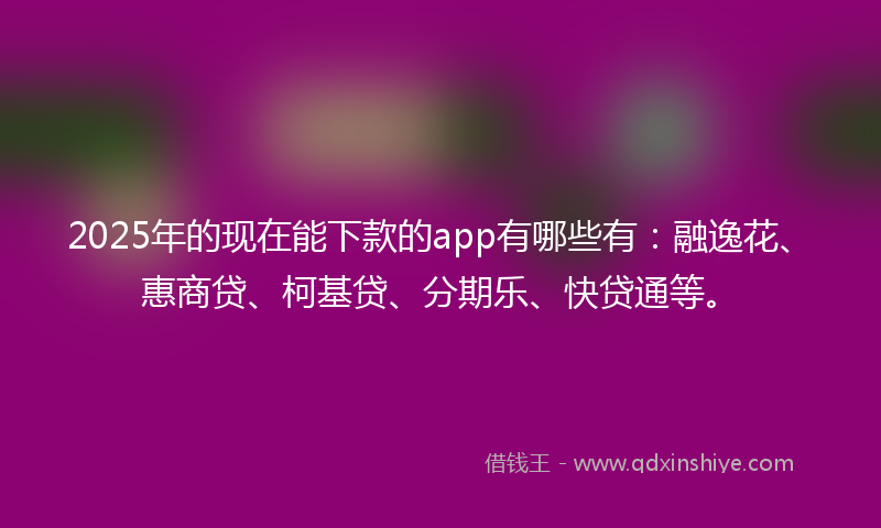 2025年的现在能下款的app有哪些有：融逸花、惠商贷、柯基贷、分期乐、快贷通等。