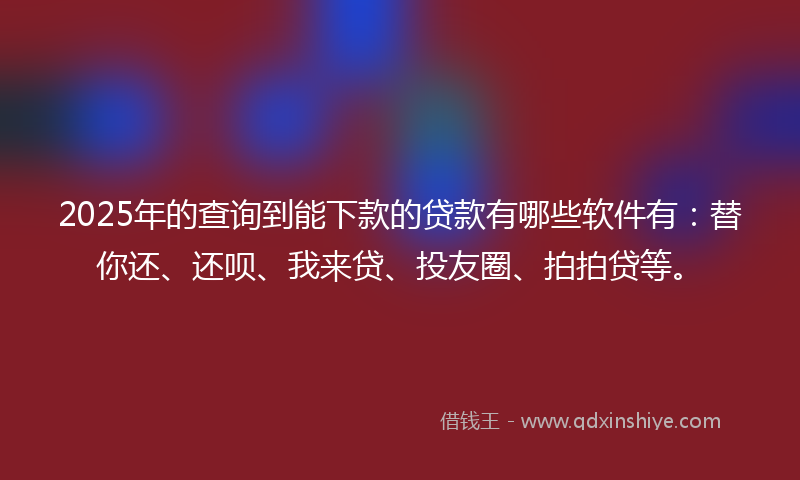2025年的查询到能下款的贷款有哪些软件有：替你还、还呗、我来贷、投友圈、拍拍贷等。