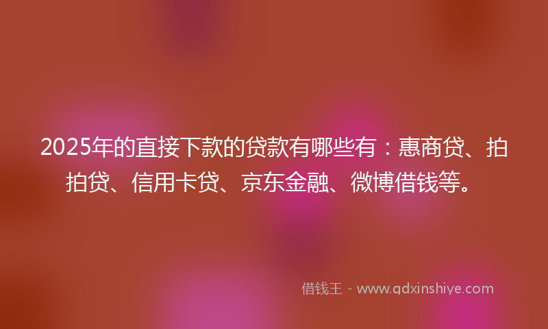 2025年的直接下款的贷款有哪些有：惠商贷、拍拍贷、信用卡贷、京东金融、微博借钱等。