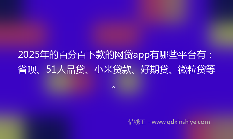 2025年的百分百下款的网贷app有哪些平台有：省呗、51人品贷、小米贷款、好期贷、微粒贷等。