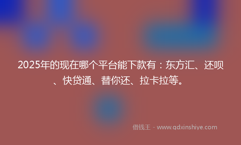 2025年的现在哪个平台能下款有：东方汇、还呗、快贷通、替你还、拉卡拉等。