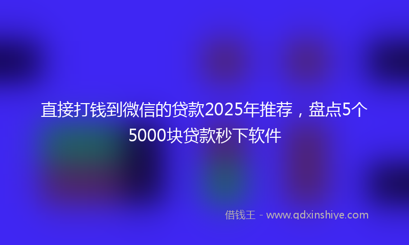 直接打钱到微信的贷款2025年推荐，盘点5个5000块贷款秒下软件