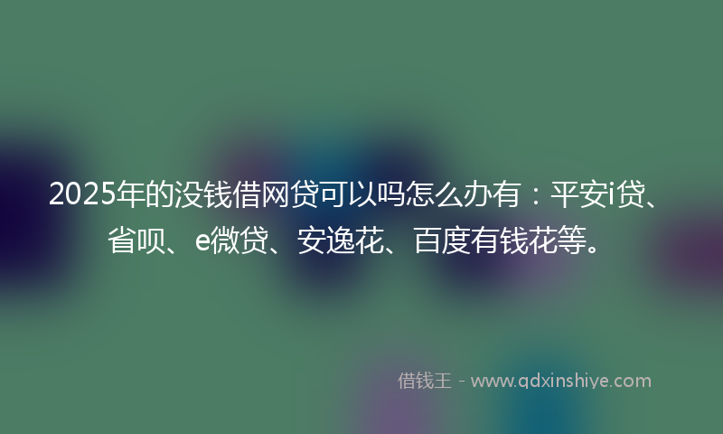 2025年的没钱借网贷可以吗怎么办有：平安i贷、省呗、e微贷、安逸花、百度有钱花等。